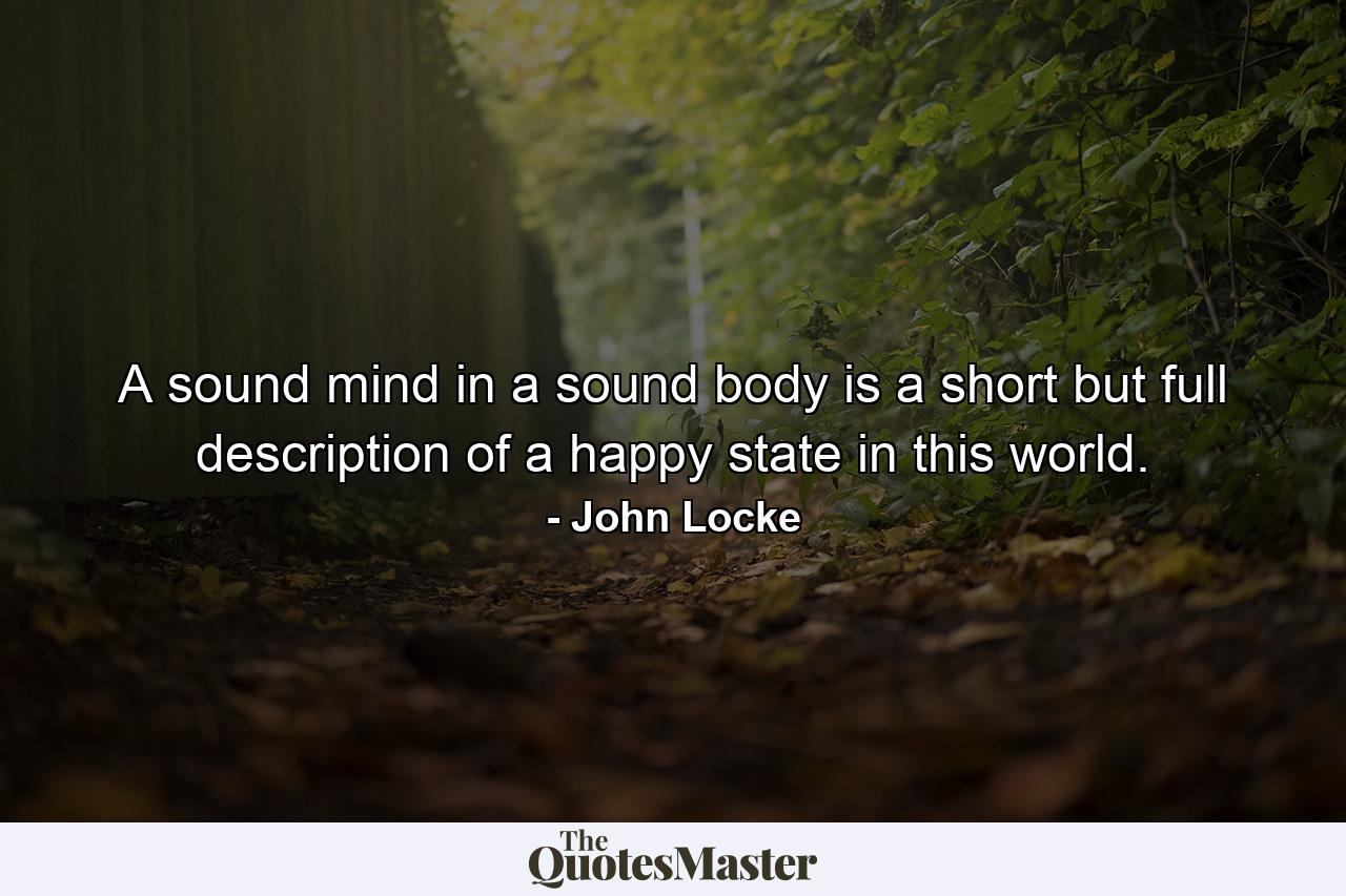 A sound mind in a sound body is a short but full description of a happy state in this world. - Quote by John Locke