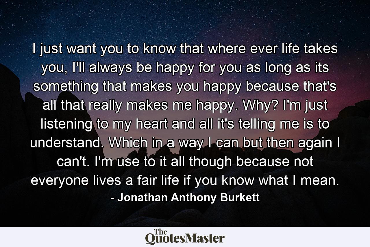 I just want you to know that where ever life takes you, I'll always be happy for you as long as its something that makes you happy because that's all that really makes me happy. Why? I'm just listening to my heart and all it's telling me is to understand. Which in a way I can but then again I can't. I'm use to it all though because not everyone lives a fair life if you know what I mean. - Quote by Jonathan Anthony Burkett