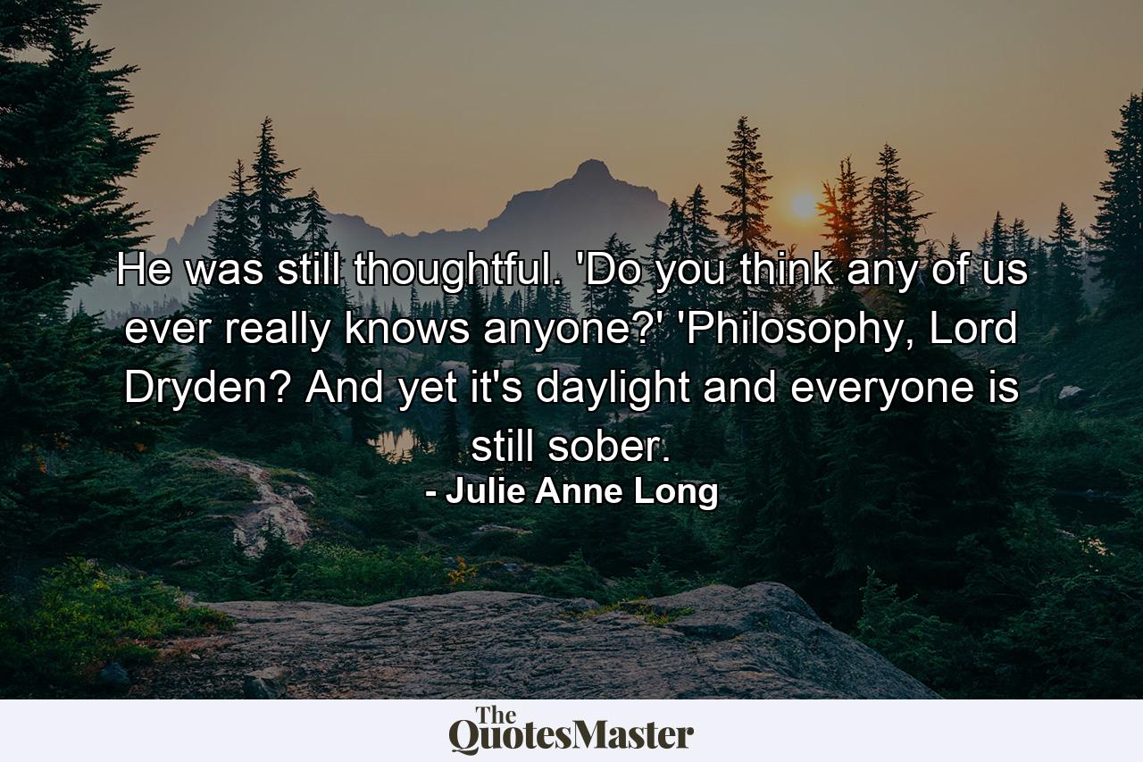 He was still thoughtful. 'Do you think any of us ever really knows anyone?'  'Philosophy, Lord Dryden? And yet it's daylight and everyone is still sober. - Quote by Julie Anne Long