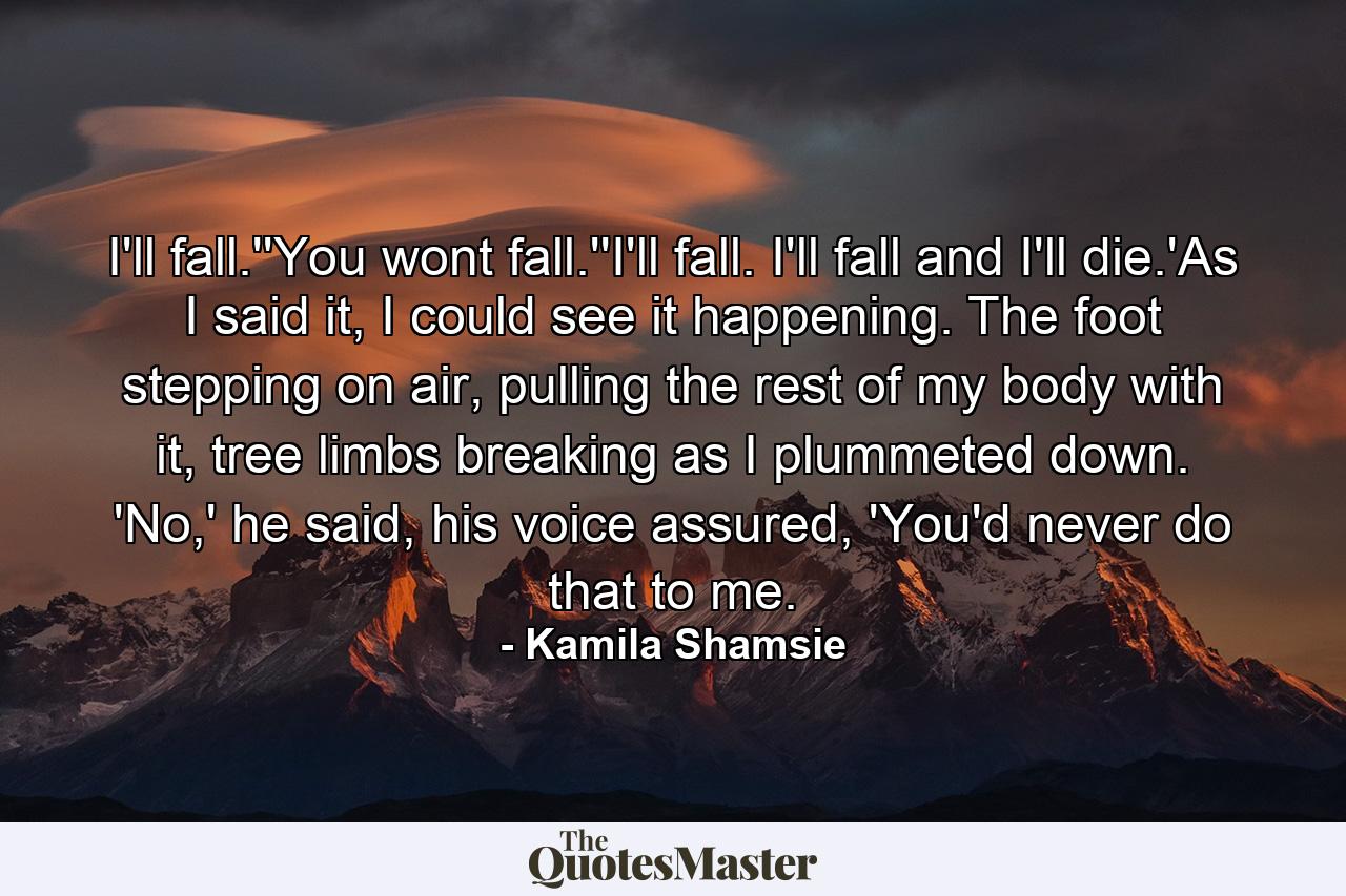 I'll fall.''You wont fall.''I'll fall. I'll fall and I'll die.'As I said it, I could see it happening. The foot stepping on air, pulling the rest of my body with it, tree limbs breaking as I plummeted down. 'No,' he said, his voice assured, 'You'd never do that to me. - Quote by Kamila Shamsie