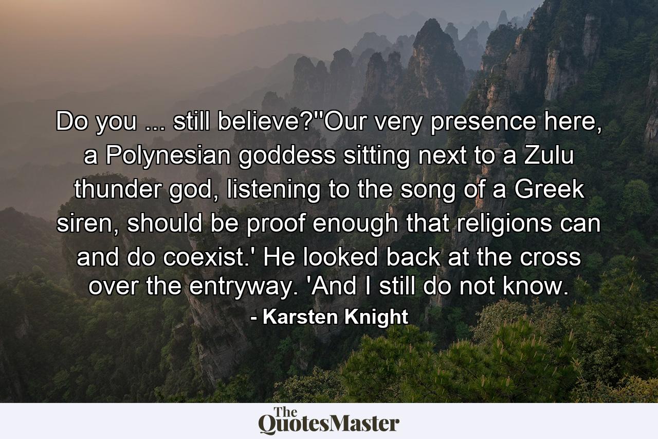 Do you ... still believe?''Our very presence here, a Polynesian goddess sitting next to a Zulu thunder god, listening to the song of a Greek siren, should be proof enough that religions can and do coexist.' He looked back at the cross over the entryway. 'And I still do not know. - Quote by Karsten Knight