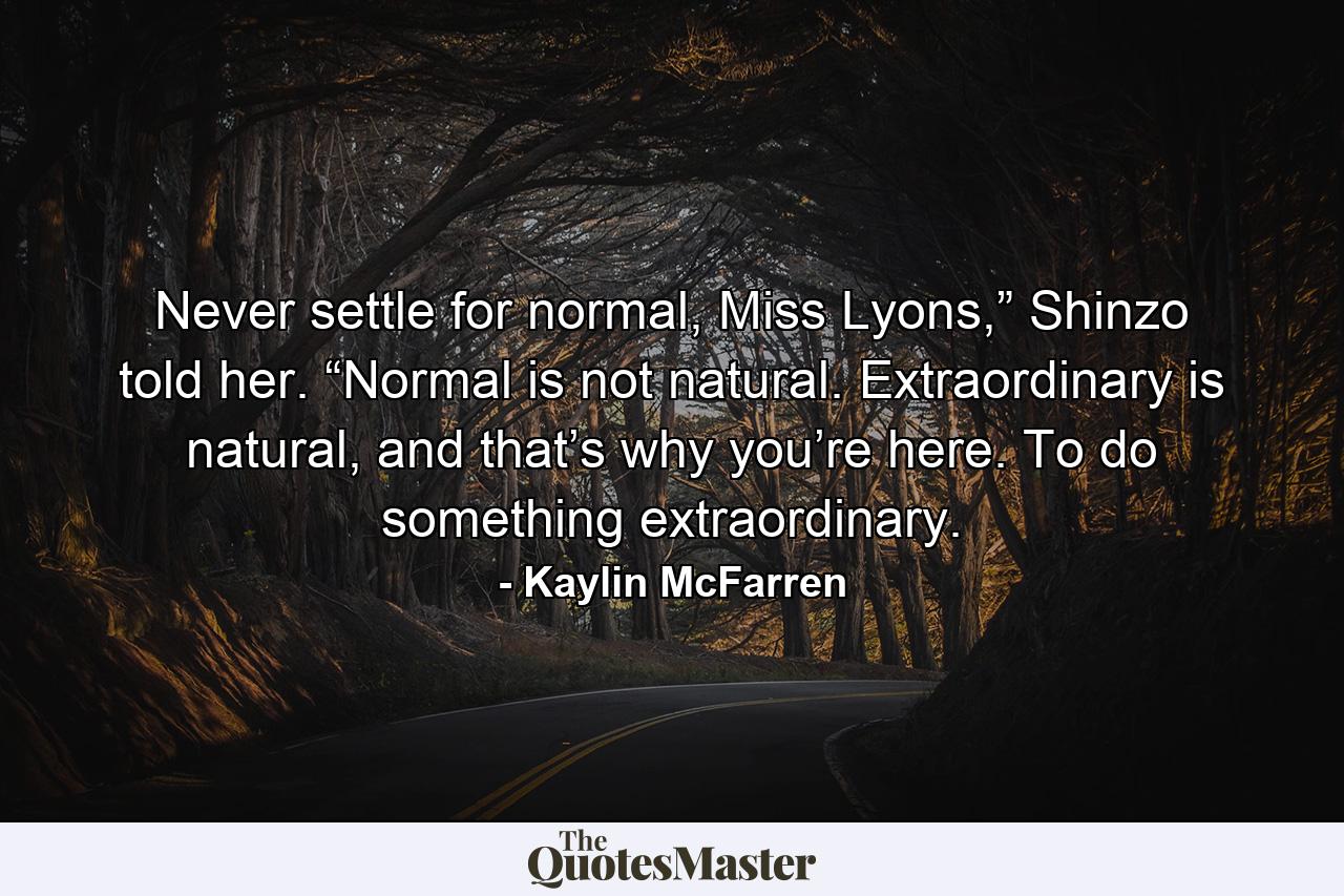 Never settle for normal, Miss Lyons,” Shinzo told her. “Normal is not natural. Extraordinary is natural, and that’s why you’re here. To do something extraordinary. - Quote by Kaylin McFarren