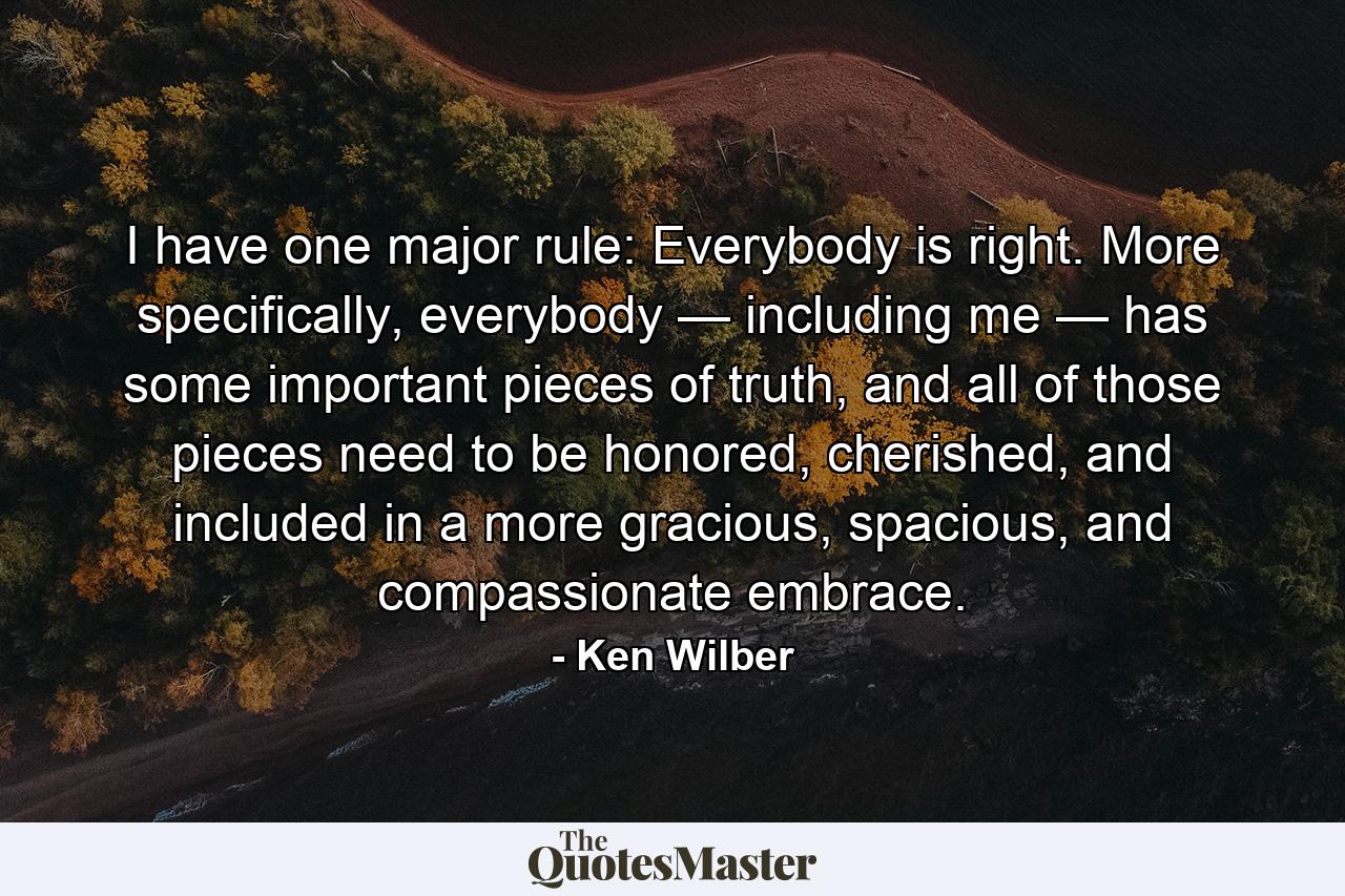 I have one major rule: Everybody is right. More specifically, everybody — including me — has some important pieces of truth, and all of those pieces need to be honored, cherished, and included in a more gracious, spacious, and compassionate embrace. - Quote by Ken Wilber