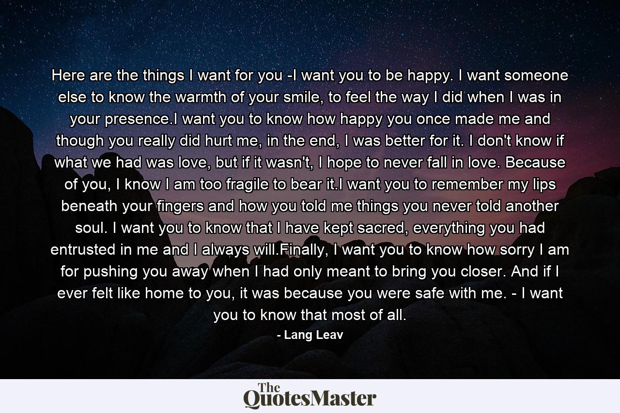 Here are the things I want for you -I want you to be happy. I want someone else to know the warmth of your smile, to feel the way I did when I was in your presence.I want you to know how happy you once made me and though you really did hurt me, in the end, I was better for it. I don't know if what we had was love, but if it wasn't, I hope to never fall in love. Because of you, I know I am too fragile to bear it.I want you to remember my lips beneath your fingers and how you told me things you never told another soul. I want you to know that I have kept sacred, everything you had entrusted in me and I always will.Finally, I want you to know how sorry I am for pushing you away when I had only meant to bring you closer. And if I ever felt like home to you, it was because you were safe with me. - I want you to know that most of all. - Quote by Lang Leav