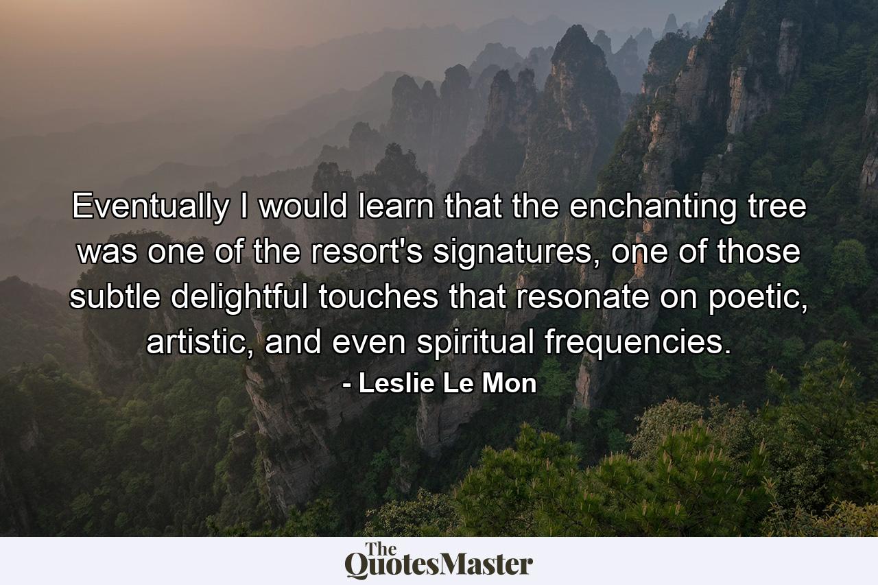 Eventually I would learn that the enchanting tree was one of the resort's signatures, one of those subtle delightful touches that resonate on poetic, artistic, and even spiritual frequencies. - Quote by Leslie Le Mon