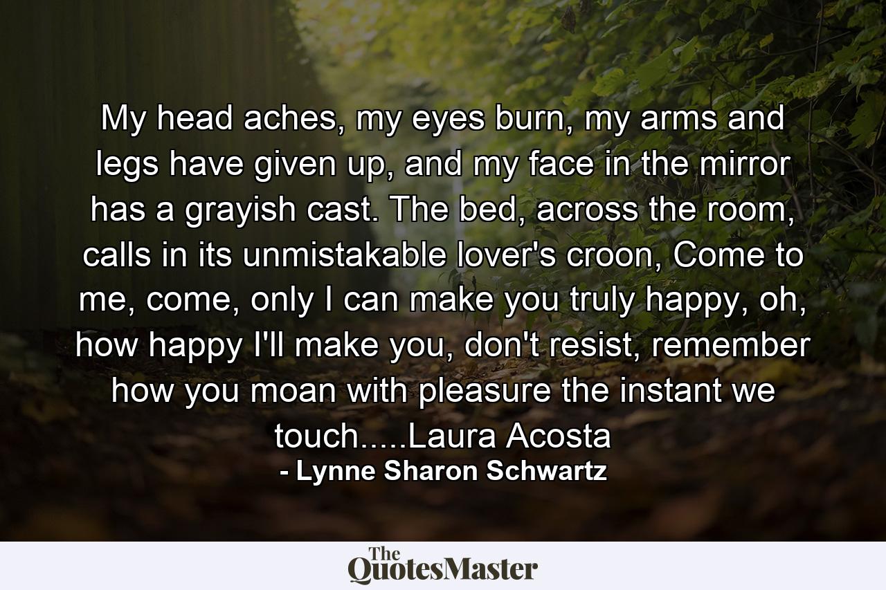 My head aches, my eyes burn, my arms and legs have given up, and my face in the mirror has a grayish cast. The bed, across the room, calls in its unmistakable lover's croon, Come to me, come, only I can make you truly happy, oh, how happy I'll make you, don't resist, remember how you moan with pleasure the instant we touch.....Laura Acosta - Quote by Lynne Sharon Schwartz