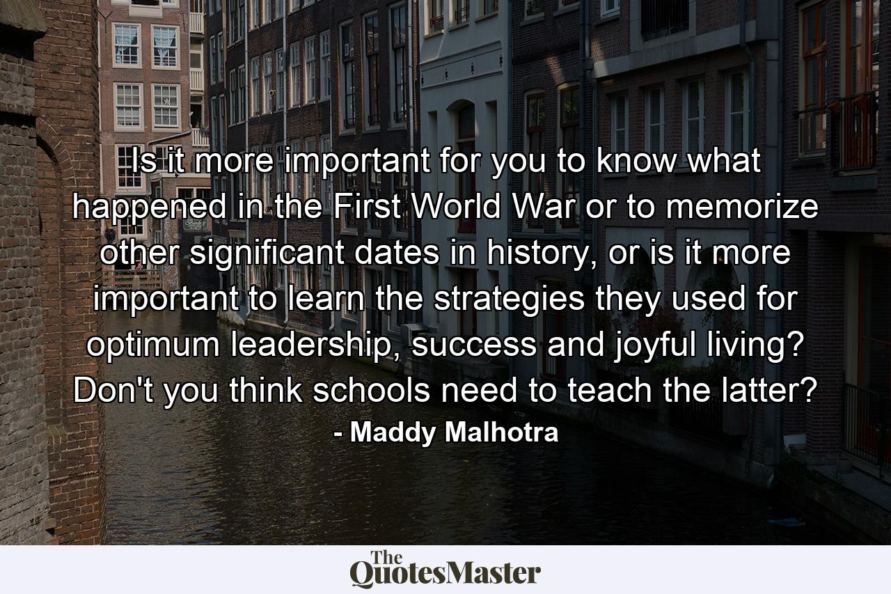 Is it more important for you to know what happened in the First World War or to memorize other significant dates in history, or is it more important to learn the strategies they used for optimum leadership, success and joyful living? Don't you think schools need to teach the latter? - Quote by Maddy Malhotra