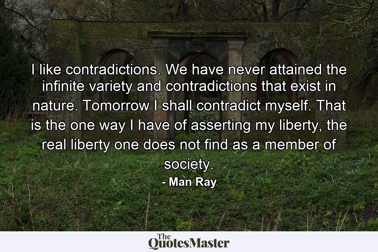 I like contradictions. We have never attained the infinite variety and contradictions that exist in nature. Tomorrow I shall contradict myself. That is the one way I have of asserting my liberty, the real liberty one does not find as a member of society. - Quote by Man Ray