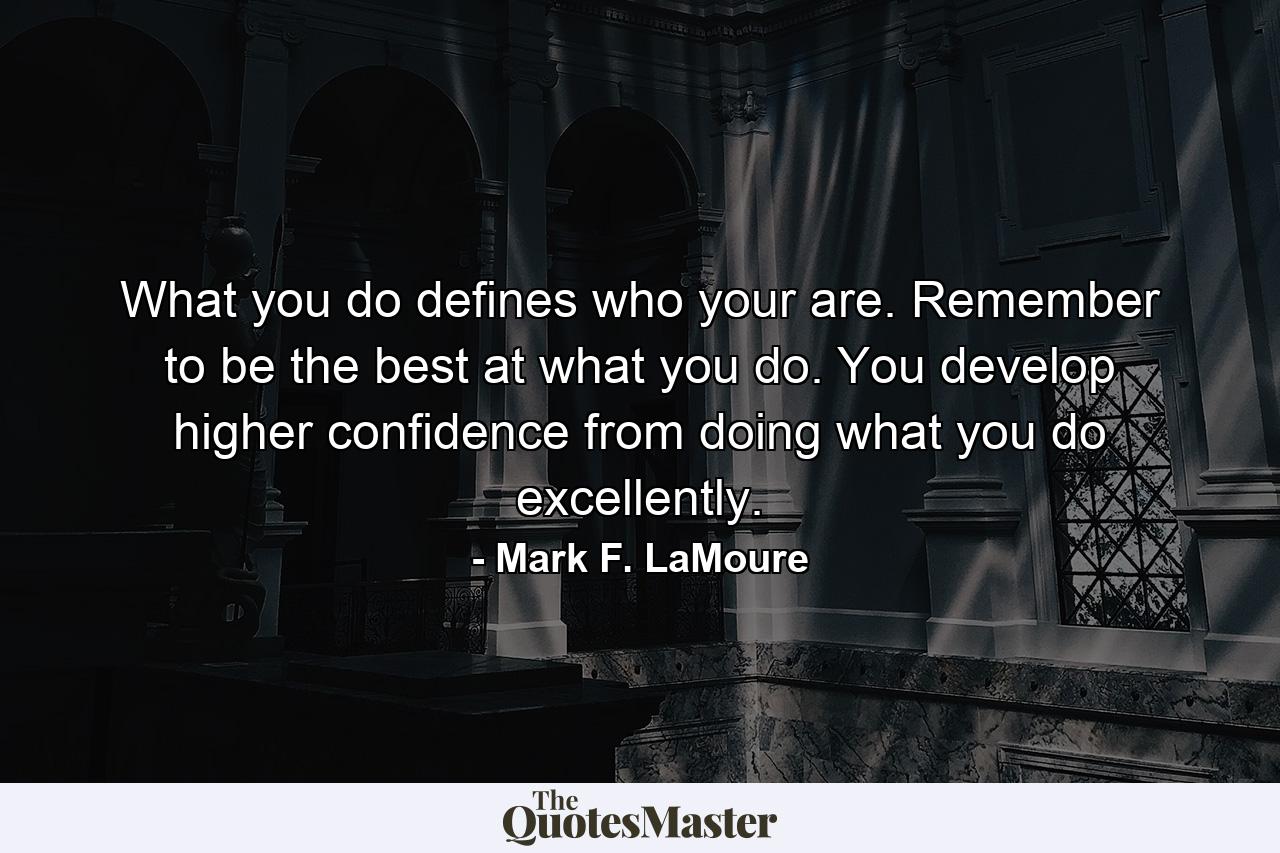 What you do defines who your are. Remember to be the best at what you do. You develop higher confidence from doing what you do excellently. - Quote by Mark F. LaMoure