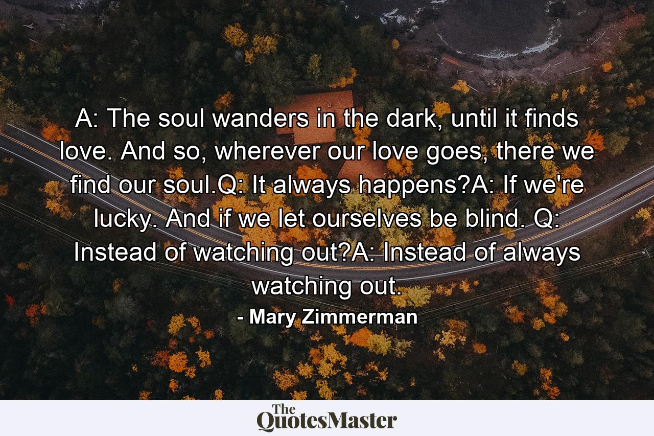 A: The soul wanders in the dark, until it finds love. And so, wherever our love goes, there we find our soul.Q: It always happens?A: If we're lucky. And if we let ourselves be blind. Q: Instead of watching out?A: Instead of always watching out. - Quote by Mary Zimmerman