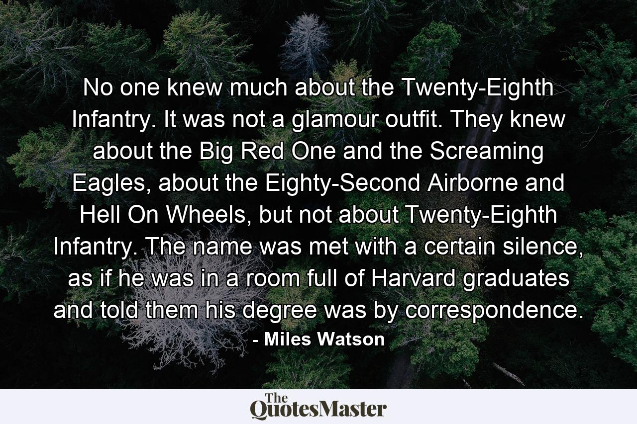 No one knew much about the Twenty-Eighth Infantry. It was not a glamour outfit. They knew about the Big Red One and the Screaming Eagles, about the Eighty-Second Airborne and Hell On Wheels, but not about Twenty-Eighth Infantry. The name was met with a certain silence, as if he was in a room full of Harvard graduates and told them his degree was by correspondence. - Quote by Miles Watson