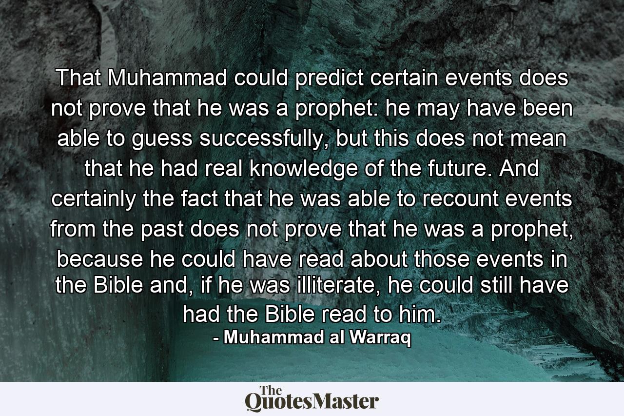 That Muhammad could predict certain events does not prove that he was a prophet: he may have been able to guess successfully, but this does not mean that he had real knowledge of the future. And certainly the fact that he was able to recount events from the past does not prove that he was a prophet, because he could have read about those events in the Bible and, if he was illiterate, he could still have had the Bible read to him. - Quote by Muhammad al Warraq