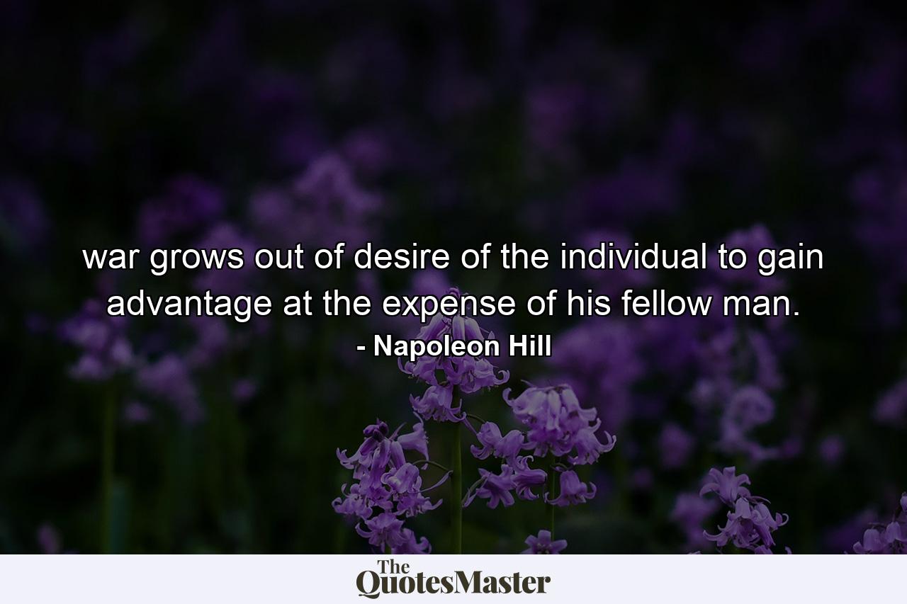 war grows out of desire of the individual to gain advantage at the expense of his fellow man. - Quote by Napoleon Hill