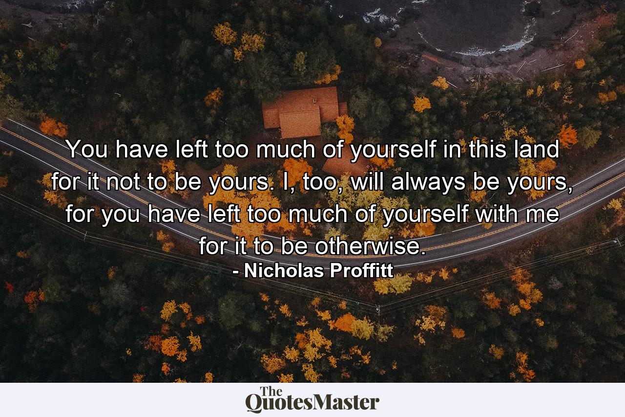 You have left too much of yourself in this land for it not to be yours. I, too, will always be yours, for you have left too much of yourself with me for it to be otherwise. - Quote by Nicholas Proffitt