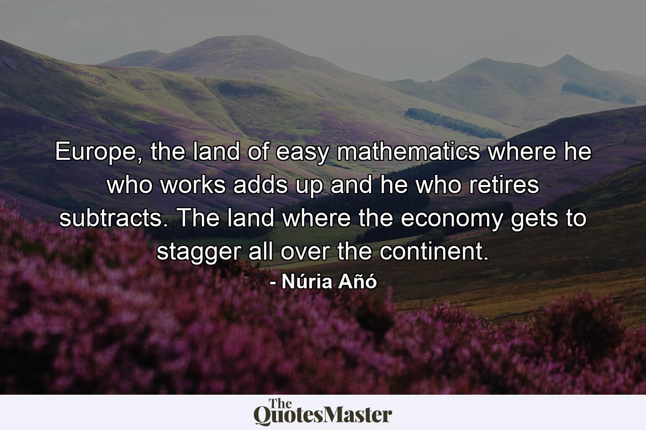 Europe, the land of easy mathematics where he who works adds up and he who retires subtracts. The land where the economy gets to stagger all over the continent. - Quote by Núria Añó