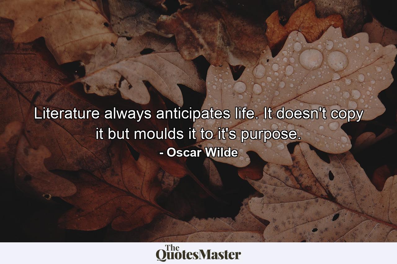 Literature always anticipates life. It doesn't copy it but moulds it to it's purpose. - Quote by Oscar Wilde