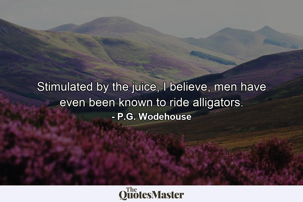 Stimulated by the juice, I believe, men have even been known to ride alligators. - Quote by P.G. Wodehouse