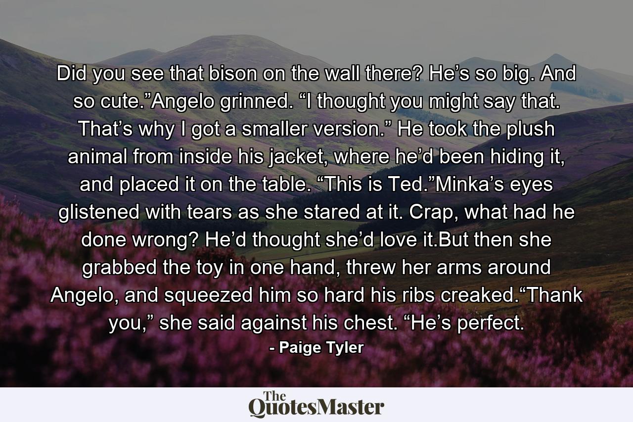 Did you see that bison on the wall there? He’s so big. And so cute.”Angelo grinned. “I thought you might say that. That’s why I got a smaller version.” He took the plush animal from inside his jacket, where he’d been hiding it, and placed it on the table. “This is Ted.”Minka’s eyes glistened with tears as she stared at it. Crap, what had he done wrong? He’d thought she’d love it.But then she grabbed the toy in one hand, threw her arms around Angelo, and squeezed him so hard his ribs creaked.“Thank you,” she said against his chest. “He’s perfect. - Quote by Paige Tyler