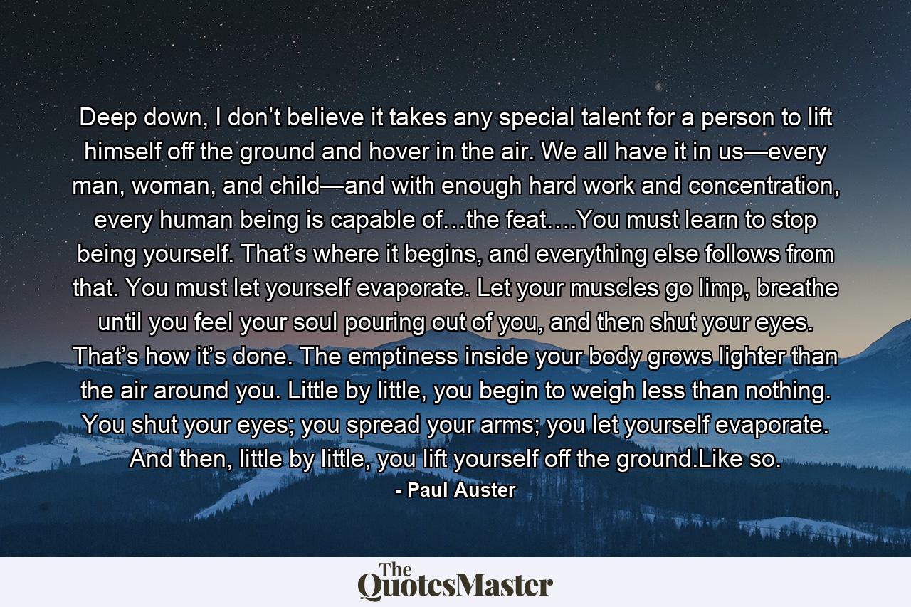 Deep down, I don’t believe it takes any special talent for a person to lift himself off the ground and hover in the air. We all have it in us—every man, woman, and child—and with enough hard work and concentration, every human being is capable of…the feat….You must learn to stop being yourself. That’s where it begins, and everything else follows from that. You must let yourself evaporate. Let your muscles go limp, breathe until you feel your soul pouring out of you, and then shut your eyes. That’s how it’s done. The emptiness inside your body grows lighter than the air around you. Little by little, you begin to weigh less than nothing. You shut your eyes; you spread your arms; you let yourself evaporate. And then, little by little, you lift yourself off the ground.Like so. - Quote by Paul Auster