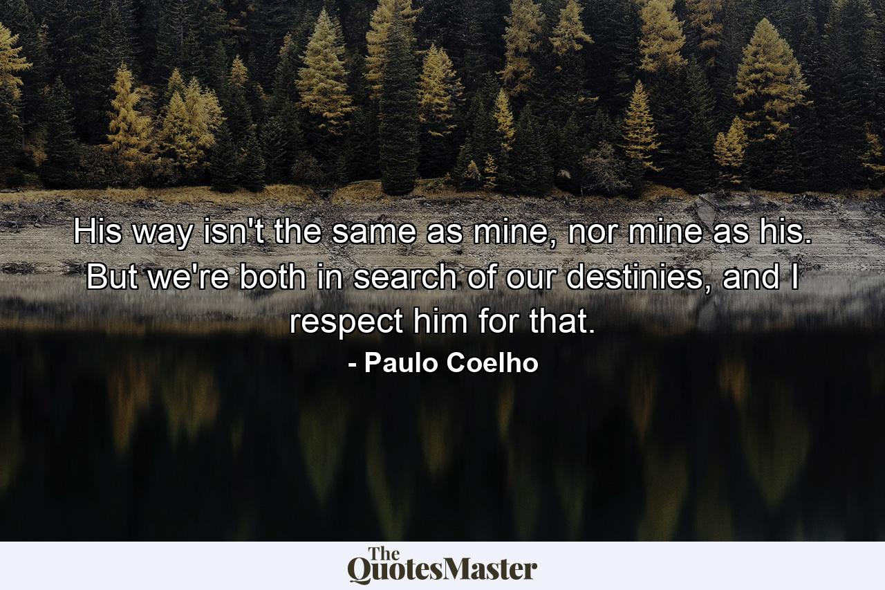 His way isn't the same as mine, nor mine as his. But we're both in search of our destinies, and I respect him for that. - Quote by Paulo Coelho