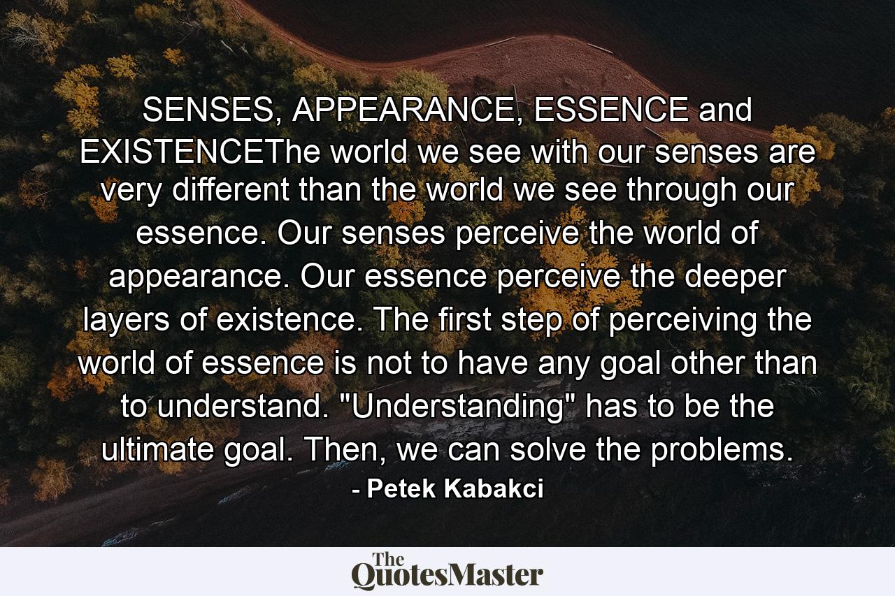 SENSES, APPEARANCE, ESSENCE and EXISTENCEThe world we see with our senses are very different than the world we see through our essence. Our senses perceive the world of appearance. Our essence perceive the deeper layers of existence. The first step of perceiving the world of essence is not to have any goal other than to understand. 