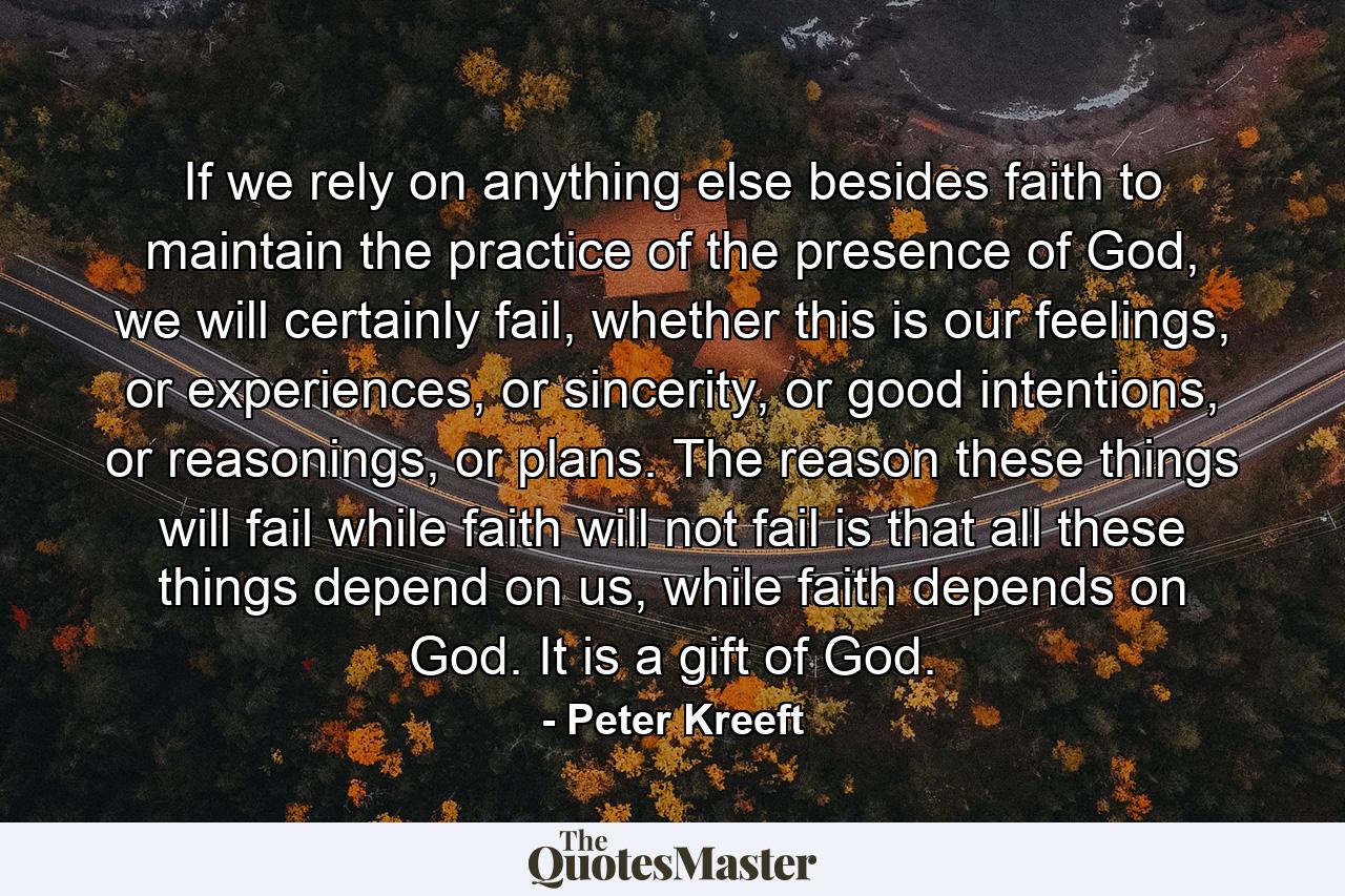 If we rely on anything else besides faith to maintain the practice of the presence of God, we will certainly fail, whether this is our feelings, or experiences, or sincerity, or good intentions, or reasonings, or plans. The reason these things will fail while faith will not fail is that all these things depend on us, while faith depends on God. It is a gift of God. - Quote by Peter Kreeft