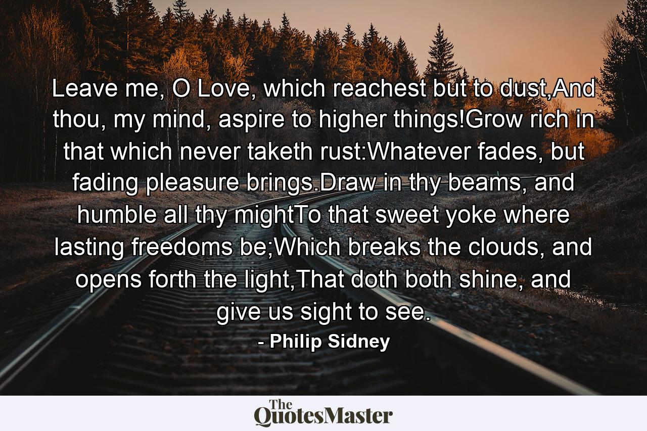 Leave me, O Love, which reachest but to dust,And thou, my mind, aspire to higher things!Grow rich in that which never taketh rust:Whatever fades, but fading pleasure brings.Draw in thy beams, and humble all thy mightTo that sweet yoke where lasting freedoms be;Which breaks the clouds, and opens forth the light,That doth both shine, and give us sight to see. - Quote by Philip Sidney
