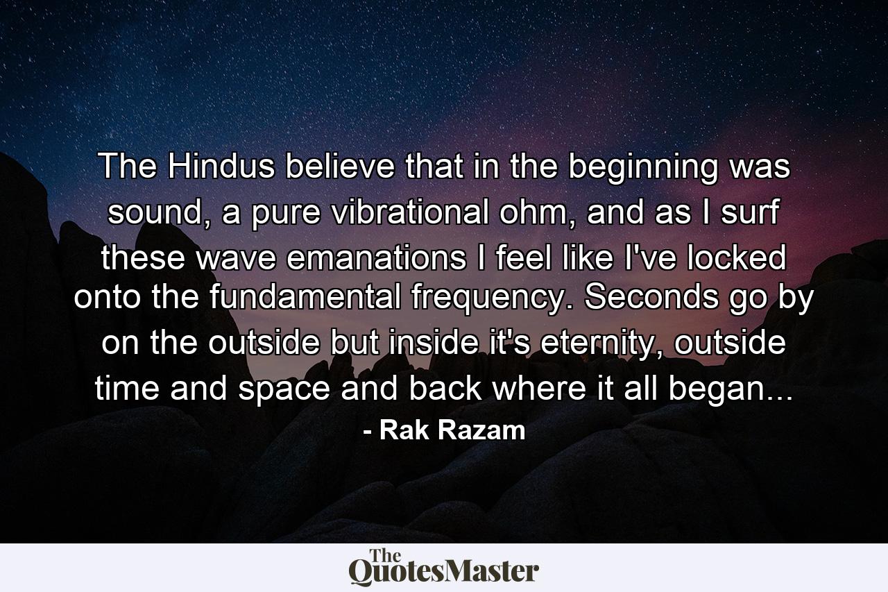 The Hindus believe that in the beginning was sound, a pure vibrational ohm, and as I surf these wave emanations I feel like I've locked onto the fundamental frequency. Seconds go by on the outside but inside it's eternity, outside time and space and back where it all began... - Quote by Rak Razam