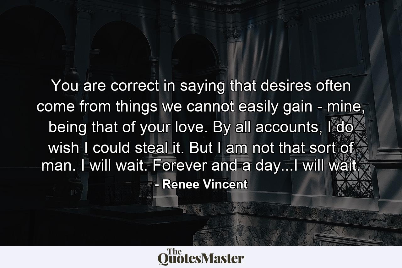 You are correct in saying that desires often come from things we cannot easily gain - mine, being that of your love. By all accounts, I do wish I could steal it. But I am not that sort of man. I will wait. Forever and a day...I will wait. - Quote by Renee Vincent