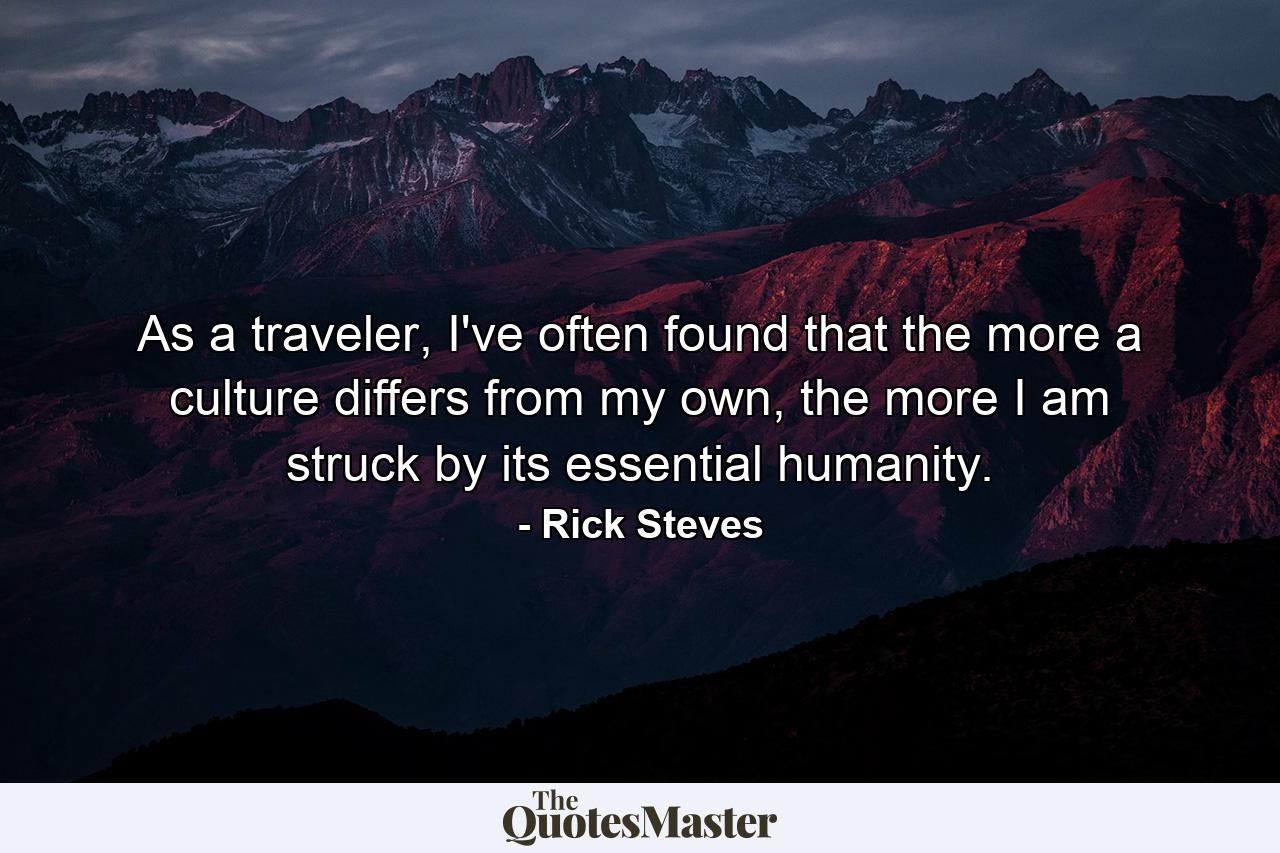 As a traveler, I've often found that the more a culture differs from my own, the more I am struck by its essential humanity. - Quote by Rick Steves