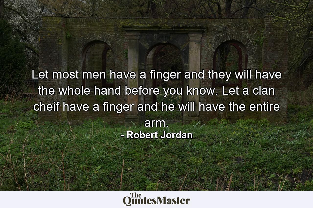 Let most men have a finger and they will have the whole hand before you know. Let a clan cheif have a finger and he will have the entire arm. - Quote by Robert Jordan