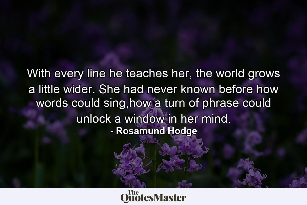 With every line he teaches her, the world grows a little wider. She had never known before how words could sing,how a turn of phrase could unlock a window in her mind. - Quote by Rosamund Hodge