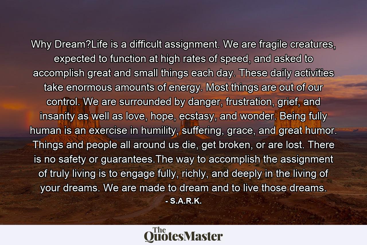 Why Dream?Life is a difficult assignment. We are fragile creatures, expected to function at high rates of speed, and asked to accomplish great and small things each day. These daily activities take enormous amounts of energy. Most things are out of our control. We are surrounded by danger, frustration, grief, and insanity as well as love, hope, ecstasy, and wonder. Being fully human is an exercise in humility, suffering, grace, and great humor. Things and people all around us die, get broken, or are lost. There is no safety or guarantees.The way to accomplish the assignment of truly living is to engage fully, richly, and deeply in the living of your dreams. We are made to dream and to live those dreams. - Quote by S.A.R.K.