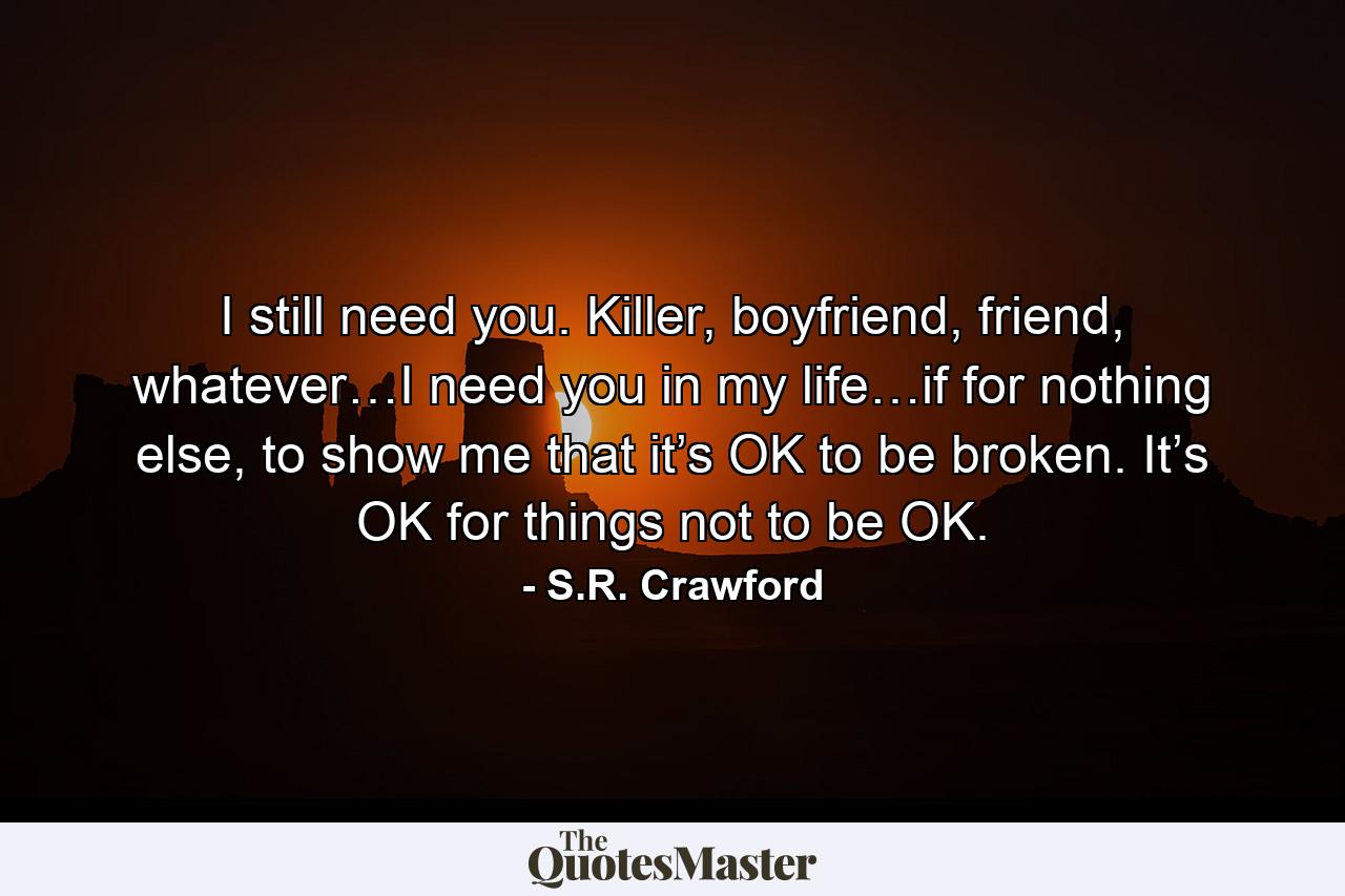 I still need you. Killer, boyfriend, friend, whatever…I need you in my life…if for nothing else, to show me that it’s OK to be broken. It’s OK for things not to be OK. - Quote by S.R. Crawford