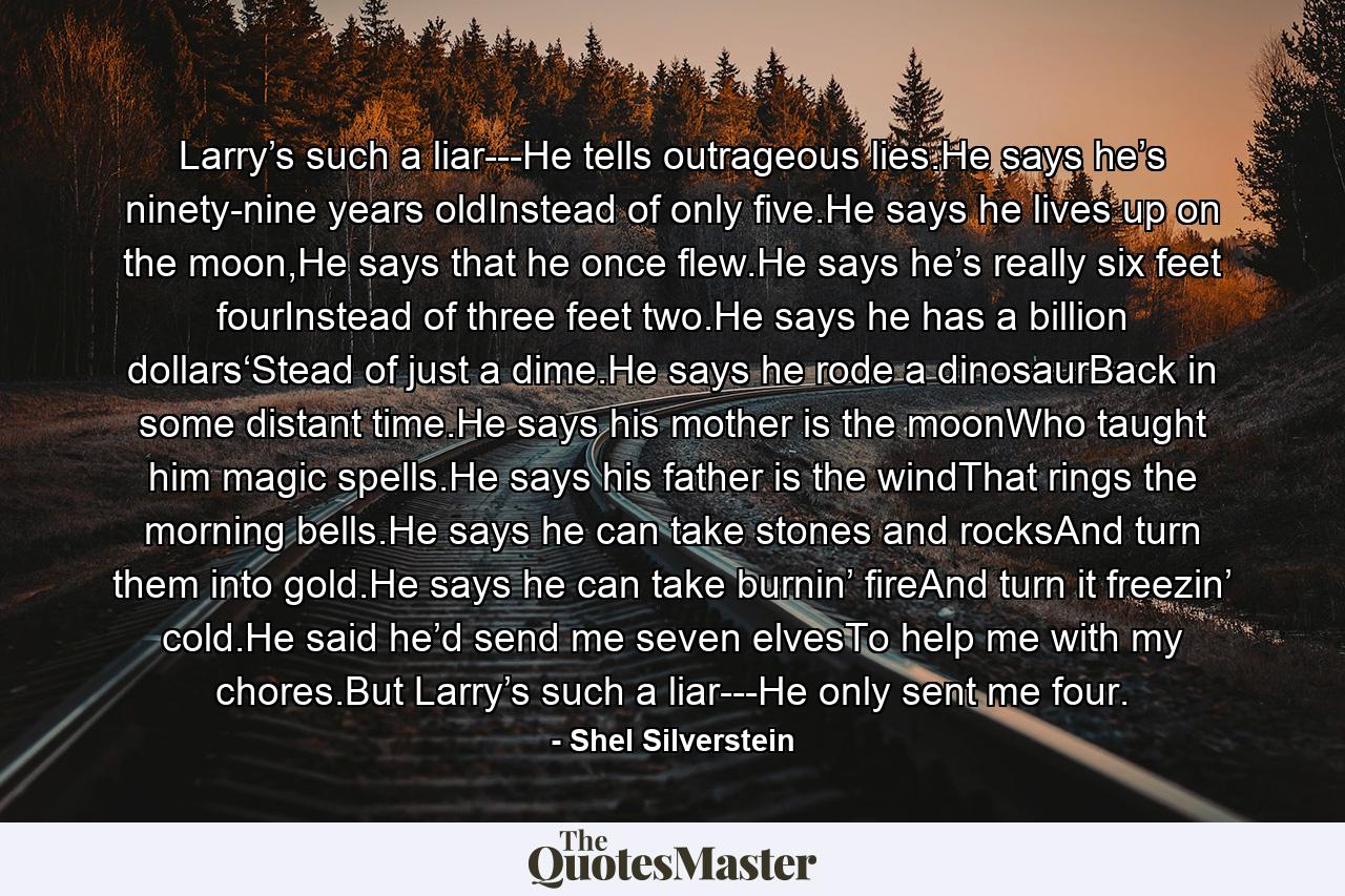 Larry’s such a liar---He tells outrageous lies.He says he’s ninety-nine years oldInstead of only five.He says he lives up on the moon,He says that he once flew.He says he’s really six feet fourInstead of three feet two.He says he has a billion dollars‘Stead of just a dime.He says he rode a dinosaurBack in some distant time.He says his mother is the moonWho taught him magic spells.He says his father is the windThat rings the morning bells.He says he can take stones and rocksAnd turn them into gold.He says he can take burnin’ fireAnd turn it freezin’ cold.He said he’d send me seven elvesTo help me with my chores.But Larry’s such a liar---He only sent me four. - Quote by Shel Silverstein