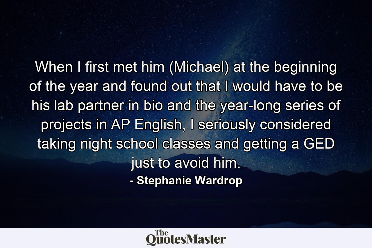 When I first met him (Michael) at the beginning of the year and found out that I would have to be his lab partner in bio and the year-long series of projects in AP English, I seriously considered taking night school classes and getting a GED just to avoid him. - Quote by Stephanie Wardrop