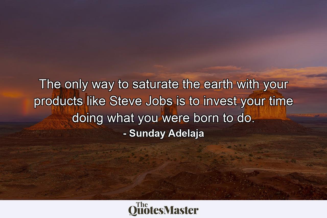 The only way to saturate the earth with your products like Steve Jobs is to invest your time doing what you were born to do. - Quote by Sunday Adelaja