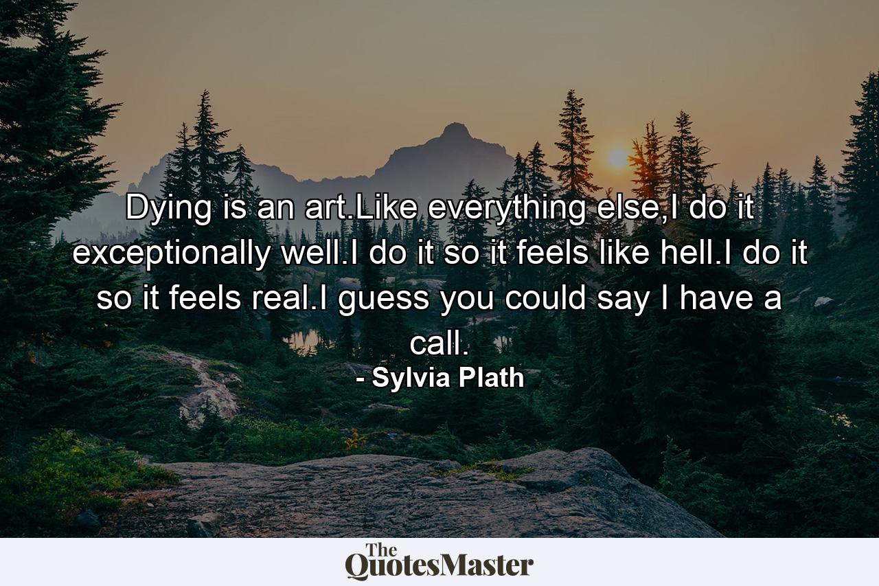 Dying is an art.Like everything else,I do it exceptionally well.I do it so it feels like hell.I do it so it feels real.I guess you could say I have a call. - Quote by Sylvia Plath