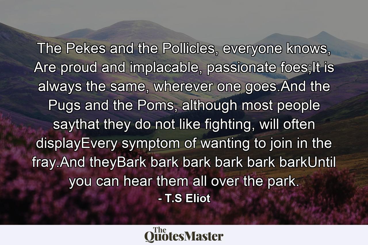 The Pekes and the Pollicles, everyone knows, Are proud and implacable, passionate foes;It is always the same, wherever one goes.And the Pugs and the Poms, although most people saythat they do not like fighting, will often displayEvery symptom of wanting to join in the fray.And theyBark bark bark bark bark barkUntil you can hear them all over the park. - Quote by T.S Eliot