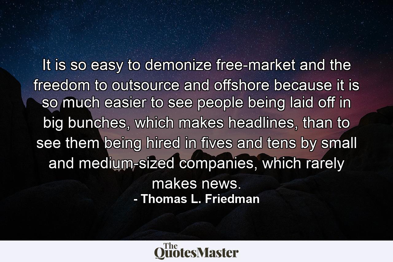 It is so easy to demonize free-market and the freedom to outsource and offshore because it is so much easier to see people being laid off in big bunches, which makes headlines, than to see them being hired in fives and tens by small and medium-sized companies, which rarely makes news. - Quote by Thomas L. Friedman