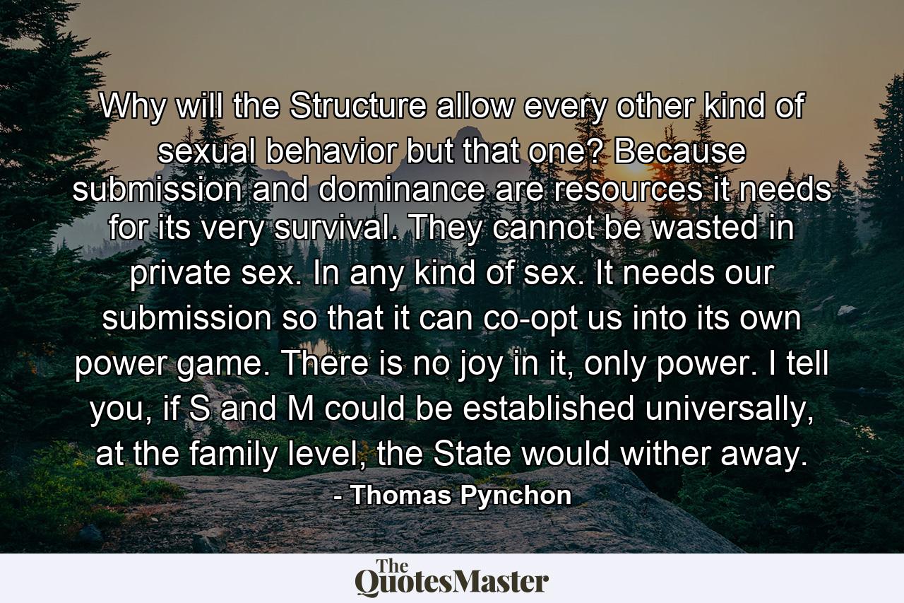 Why will the Structure allow every other kind of sexual behavior but that one? Because submission and dominance are resources it needs for its very survival. They cannot be wasted in private sex. In any kind of sex. It needs our submission so that it can co-opt us into its own power game. There is no joy in it, only power. I tell you, if S and M could be established universally, at the family level, the State would wither away. - Quote by Thomas Pynchon