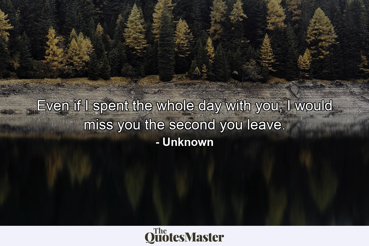 Even if I spent the whole day with you, I would miss you the second you leave. - Quote by Unknown