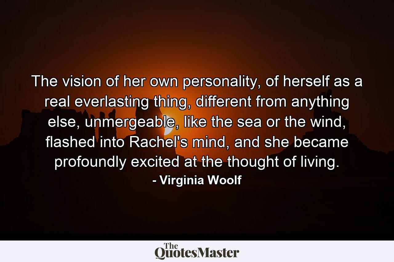 The vision of her own personality, of herself as a real everlasting thing, different from anything else, unmergeable, like the sea or the wind, flashed into Rachel's mind, and she became profoundly excited at the thought of living. - Quote by Virginia Woolf