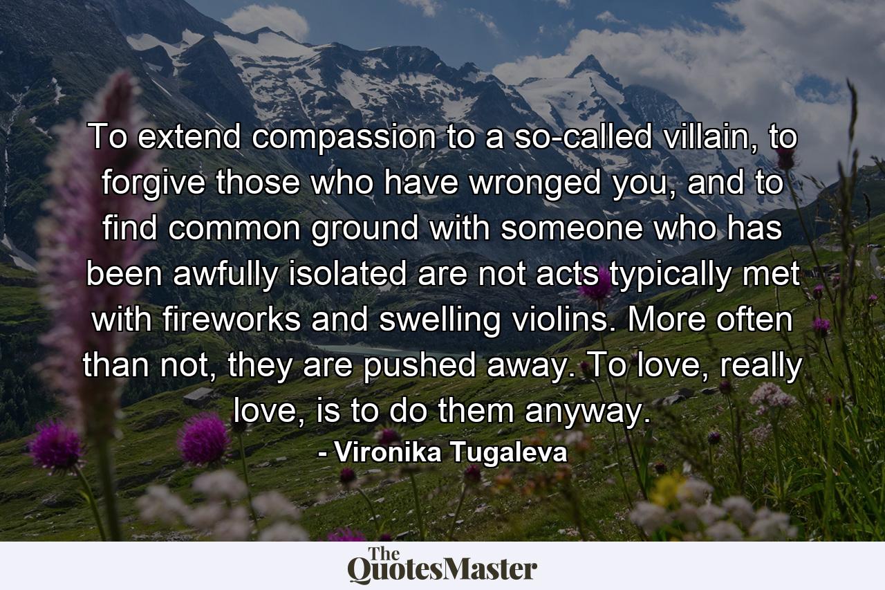 To extend compassion to a so-called villain, to forgive those who have wronged you, and to find common ground with someone who has been awfully isolated are not acts typically met with fireworks and swelling violins. More often than not, they are pushed away. To love, really love, is to do them anyway. - Quote by Vironika Tugaleva