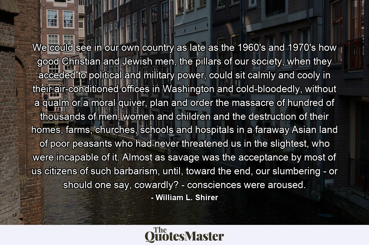 We could see in our own country as late as the 1960's and 1970's how good Christian and Jewish men, the pillars of our society, when they acceded to political and military power, could sit calmly and cooly in their air-conditioned offices in Washington and cold-bloodedly, without a qualm or a moral quiver, plan and order the massacre of hundred of thousands of men, women and children and the destruction of their homes, farms, churches, schools and hospitals in a faraway Asian land of poor peasants who had never threatened us in the slightest, who were incapable of it. Almost as savage was the acceptance by most of us citizens of such barbarism, until, toward the end, our slumbering - or should one say, cowardly? - consciences were aroused. - Quote by William L. Shirer