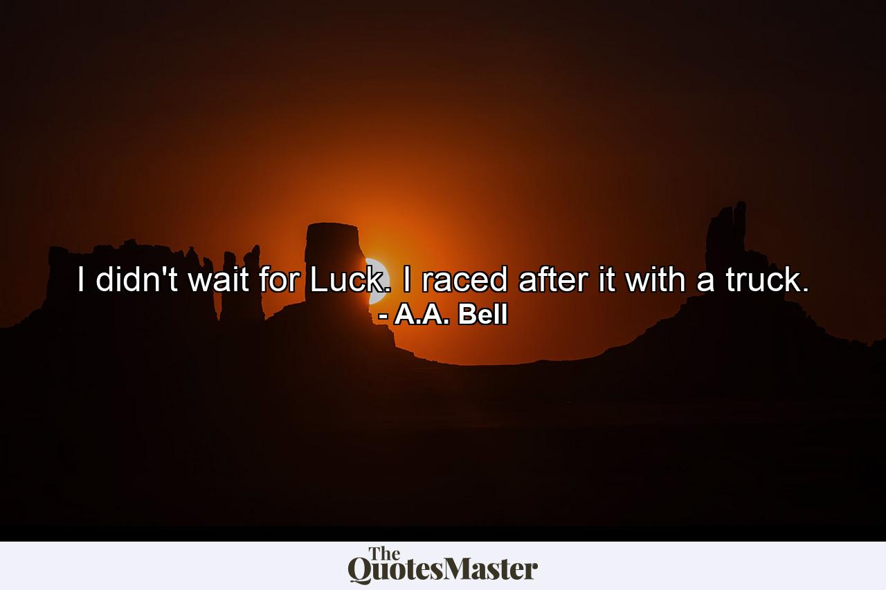 I didn't wait for Luck. I raced after it with a truck. - Quote by A.A. Bell