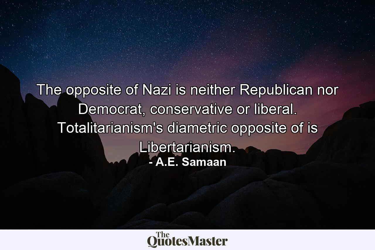 The opposite of Nazi is neither Republican nor Democrat, conservative or liberal. Totalitarianism's diametric opposite of is Libertarianism. - Quote by A.E. Samaan