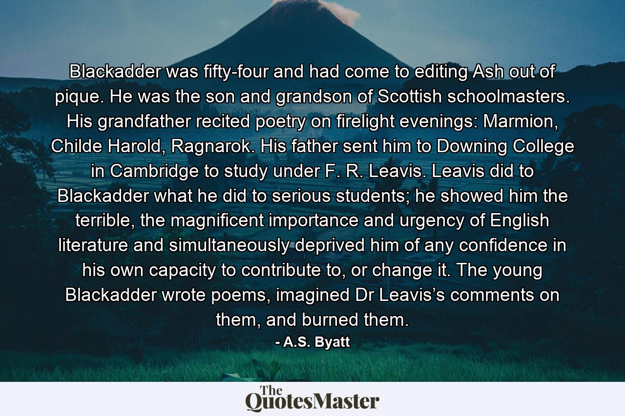 Blackadder was fifty-four and had come to editing Ash out of pique. He was the son and grandson of Scottish schoolmasters. His grandfather recited poetry on firelight evenings: Marmion, Childe Harold, Ragnarok. His father sent him to Downing College in Cambridge to study under F. R. Leavis. Leavis did to Blackadder what he did to serious students; he showed him the terrible, the magnificent importance and urgency of English literature and simultaneously deprived him of any confidence in his own capacity to contribute to, or change it. The young Blackadder wrote poems, imagined Dr Leavis’s comments on them, and burned them. - Quote by A.S. Byatt