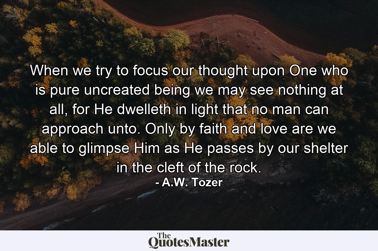 When we try to focus our thought upon One who is pure uncreated being we may see nothing at all, for He dwelleth in light that no man can approach unto. Only by faith and love are we able to glimpse Him as He passes by our shelter in the cleft of the rock. - Quote by A.W. Tozer