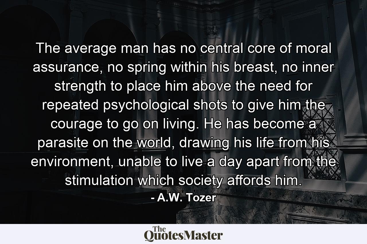 The average man has no central core of moral assurance, no spring within his breast, no inner strength to place him above the need for repeated psychological shots to give him the courage to go on living. He has become a parasite on the world, drawing his life from his environment, unable to live a day apart from the stimulation which society affords him. - Quote by A.W. Tozer